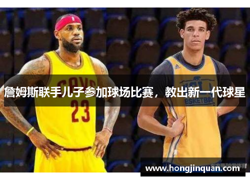 詹姆斯联手儿子参加球场比赛，教出新一代球星