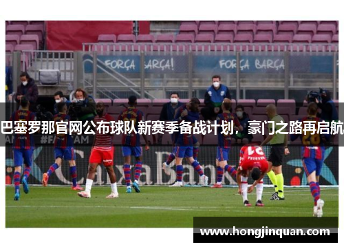 巴塞罗那官网公布球队新赛季备战计划，豪门之路再启航